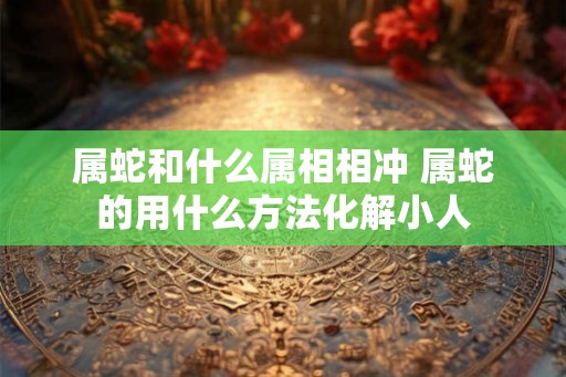 属蛇和什么属相相冲 属蛇的用什么方法化解小人