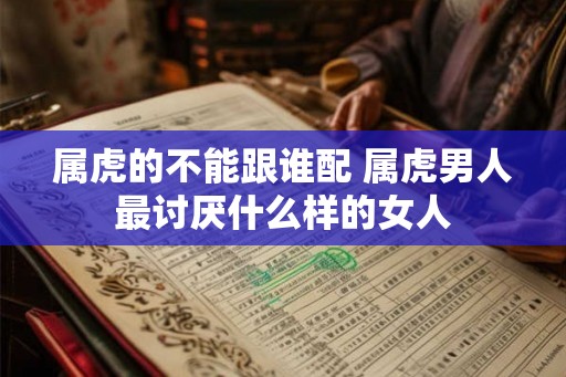 属虎的不能跟谁配 属虎男人最讨厌什么样的女人