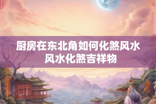 厨房在东北角如何化煞风水  风水化煞吉祥物