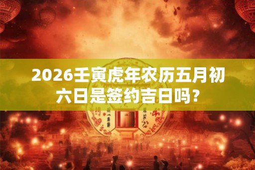 2026壬寅虎年农历五月初六日是签约吉日吗? 2026壬寅虎年农历五月初六日是签约吉日吗?