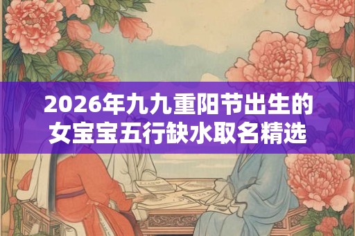 2026年九九重阳节出生的女宝宝五行缺水取名精选 2026年九九重阳节出生的女宝宝五行缺水取名精选
