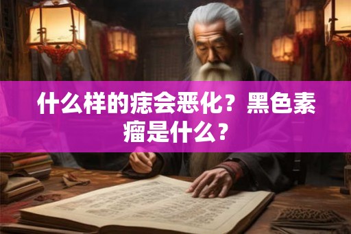 什么样的痣会恶化?黑色素瘤是什么? 什么样的痣会恶化?黑色素瘤是什么?