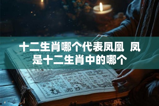 十二生肖哪个代表凤凰  凤是十二生肖中的哪个