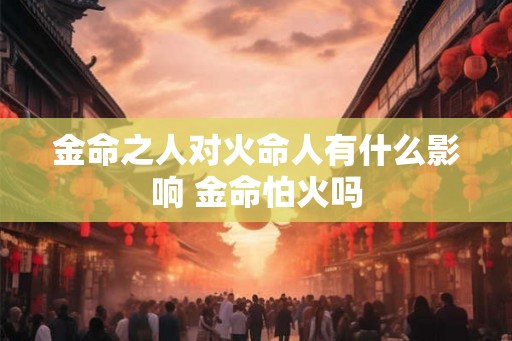 金命之人对火命人有什么影响 金命怕火吗 金命之人对火命人有什么影响 金命怕火吗