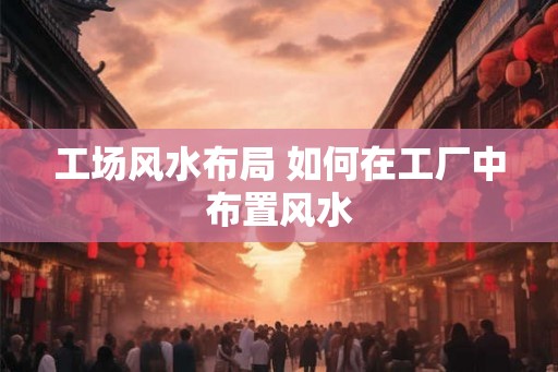 工场风水布局 如何在工厂中布置风水