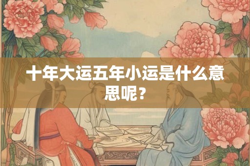 十年大运五年小运是什么意思呢? 十年大运五年小运是什么意思呢?