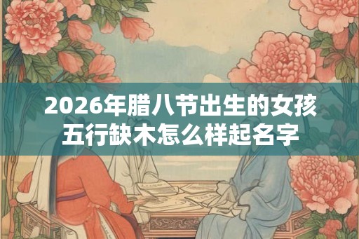 2026年腊八节出生的女孩五行缺木怎么样起名字 2026年腊八节出生的女孩五行缺木怎么样起名字