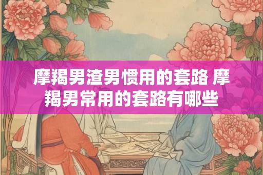 摩羯男渣男惯用的套路 摩羯男常用的套路有哪些