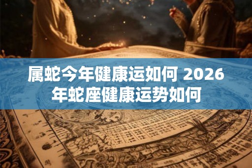 属蛇今年健康运如何 2026年蛇座健康运势如何