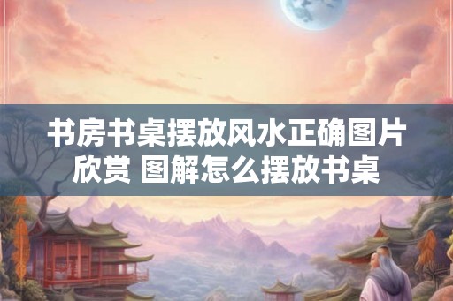 书房书桌摆放风水正确图片欣赏 图解怎么摆放书桌