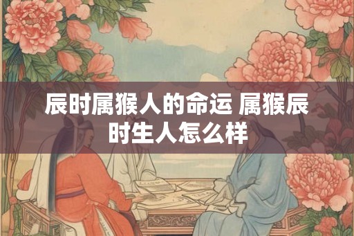 辰时属猴人的命运 属猴辰时生人怎么样