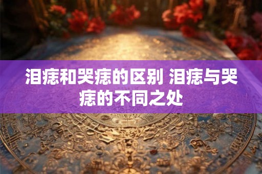 泪痣和哭痣的区别 泪痣与哭痣的不同之处 泪痣和哭痣的区别 泪痣与哭痣的不同之处
