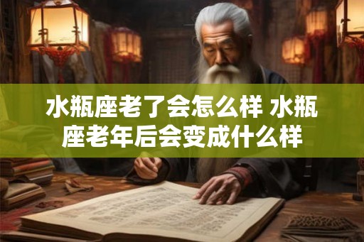水瓶座老了会怎么样 水瓶座老年后会变成什么样