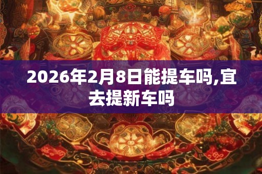 2026年2月8日能提车吗,宜去提新车吗