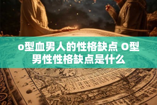 o型血男人的性格缺点 O型男性性格缺点是什么 o型血男人的性格缺点 O型男性性格缺点是什么
