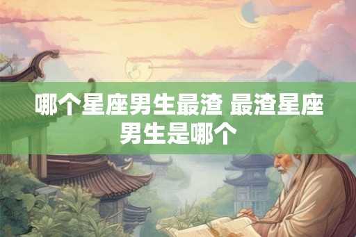 哪个星座男生最渣 最渣星座男生是哪个