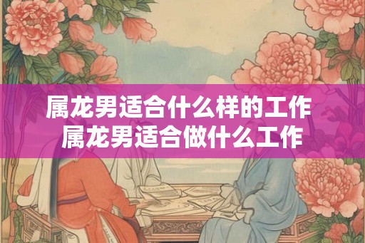 属龙男适合什么样的工作 属龙男适合做什么工作