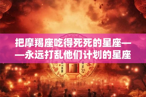 把摩羯座吃得死死的星座——永远打乱他们计划的星座 把摩羯座吃得死死的星座——永远打乱他们计划的星座
