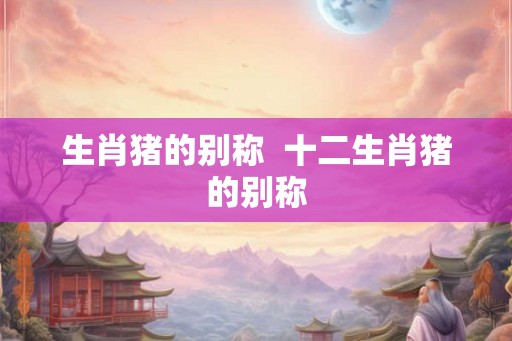 生肖猪的别称  十二生肖猪的别称