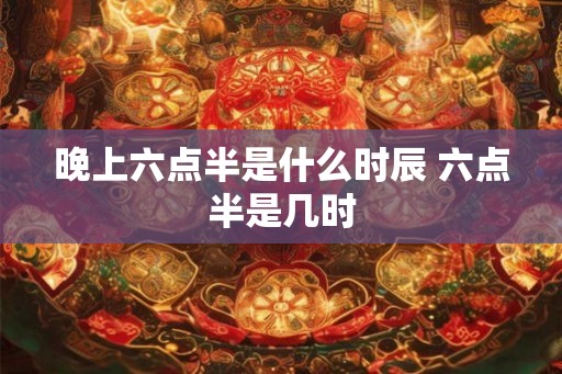 晚上六点半是什么时辰 六点半是几时 晚上六点半是什么时辰 六点半是几时