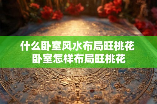 什么卧室风水布局旺桃花 卧室怎样布局旺桃花