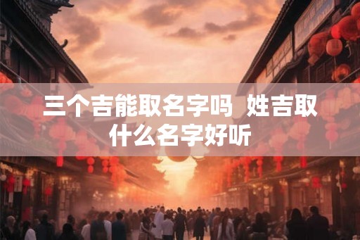 三个吉能取名字吗 姓吉取什么名字好听 三个吉能取名字吗 姓吉取什么名字好听