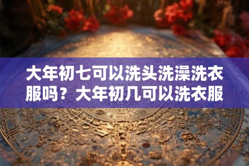 大年初七可以洗头洗澡洗衣服吗？大年初几可以洗衣服扫地？