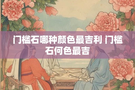 门槛石哪种颜色最吉利 门槛石何色最吉 门槛石哪种颜色最吉利 门槛石何色最吉