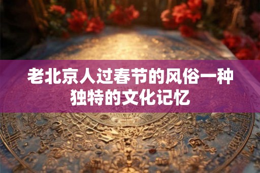 老北京人过春节的风俗一种独特的文化记忆