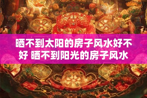 晒不到太阳的房子风水好不好 晒不到阳光的房子风水好吗