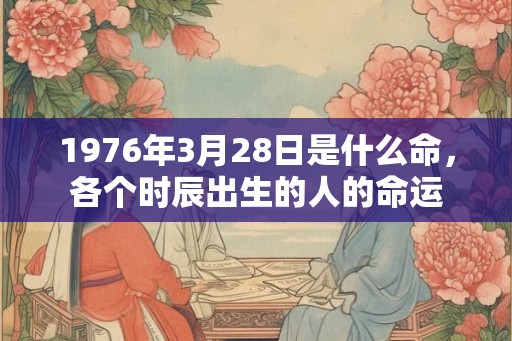 1976年3月28日是什么命,各个时辰出生的人的命运 1976年3月28日是什么命,各个时辰出生的人的命运
