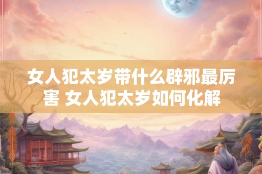 女人犯太岁带什么辟邪最厉害 女人犯太岁如何化解