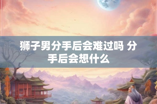 狮子男分手后会难过吗 分手后会想什么