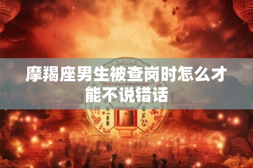 摩羯座男生被查岗时怎么才能不说错话