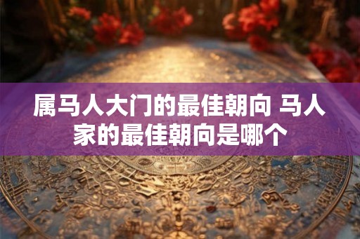 属马人大门的最佳朝向 马人家的最佳朝向是哪个