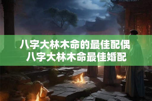 八字大林木命的最佳配偶 八字大林木命最佳婚配