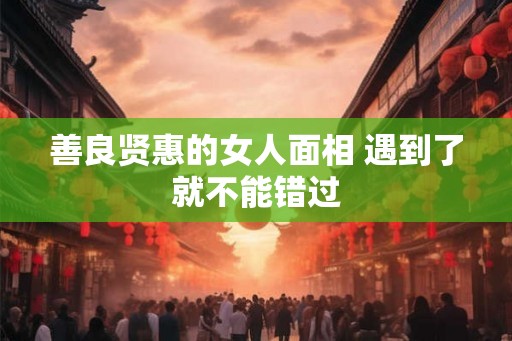 善良贤惠的女人面相 遇到了就不能错过