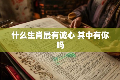 什么生肖最有诚心 其中有你吗