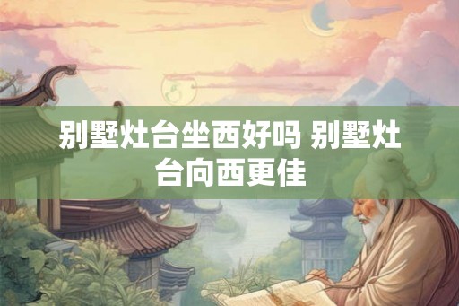 别墅灶台坐西好吗 别墅灶台向西更佳