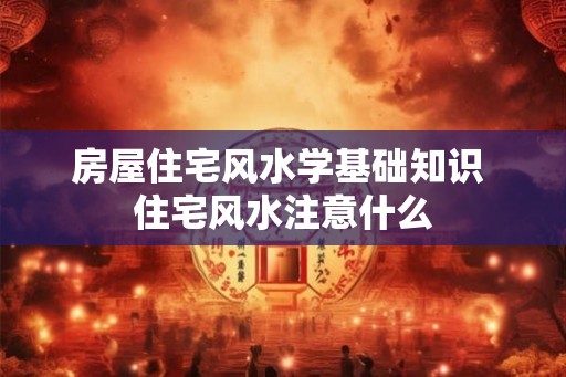 房屋住宅风水学基础知识 住宅风水注意什么