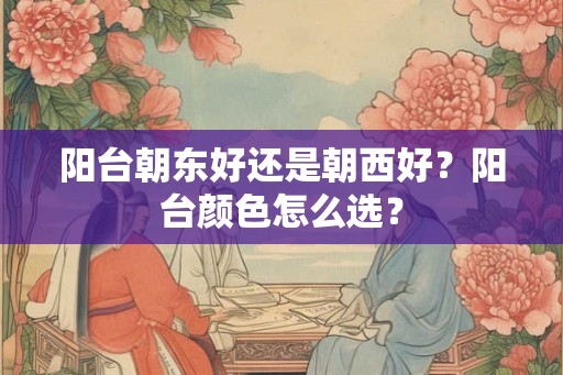 阳台朝东好还是朝西好?阳台颜色怎么选? 阳台朝东好还是朝西好?阳台颜色怎么选?
