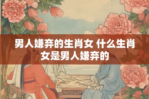 男人嫌弃的生肖女 什么生肖女是男人嫌弃的