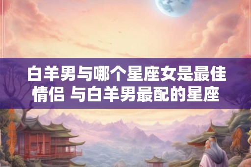 白羊男与哪个星座女是最佳情侣 与白羊男最配的星座女