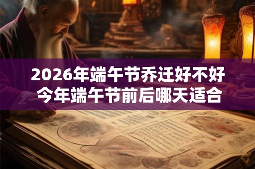 2026年端午节乔迁好不好 今年端午节前后哪天适合搬家