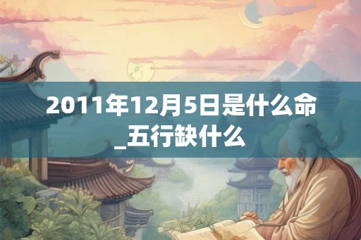 2011年12月5日是什么命_五行缺什么 2011年12月5日是什么命_五行缺什么