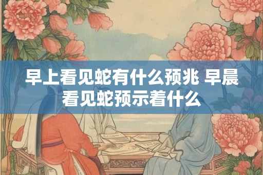 早上看见蛇有什么预兆 早晨看见蛇预示着什么