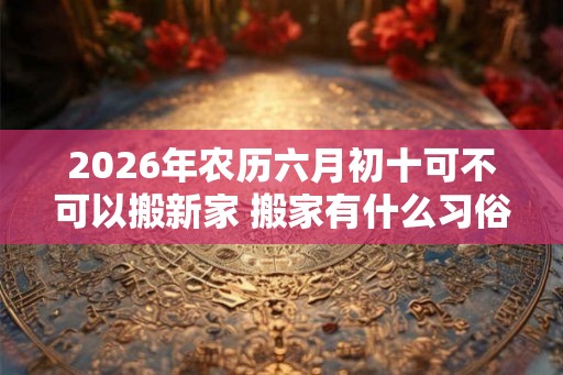 2026年农历六月初十可不可以搬新家 搬家有什么习俗