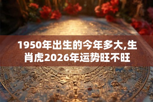 1950年出生的今年多大,生肖虎2026年运势旺不旺