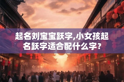起名刘宝宝跃字,小女孩起名跃字适合配什么字？
