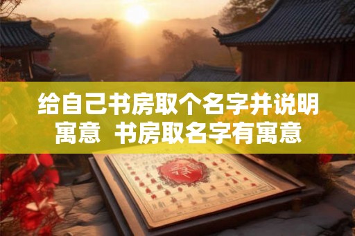 给自己书房取个名字并说明寓意  书房取名字有寓意